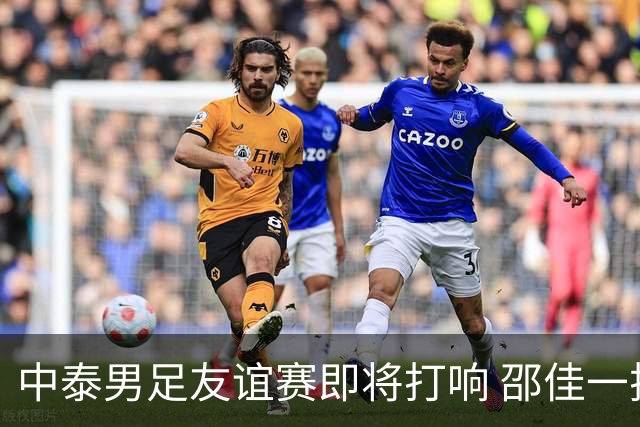 中泰男足友谊赛即将打响 邵佳一挂帅国足主场首秀全力争胜