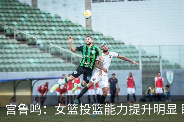宫鲁鸣：女篮投篮能力提升明显 盼海外球员尽早归队