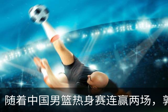 随着中国男篮热身赛连赢两场，郭士强和教练团队可能会做出三大调整