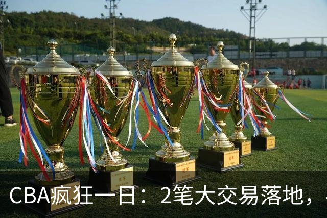 CBA疯狂一日：2笔大交易落地，4人完成签约，胡金秋转会被叫停